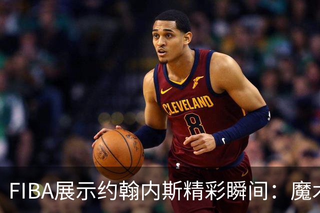 FIBA展示约翰内斯精彩瞬间：魔术师式的实力体现